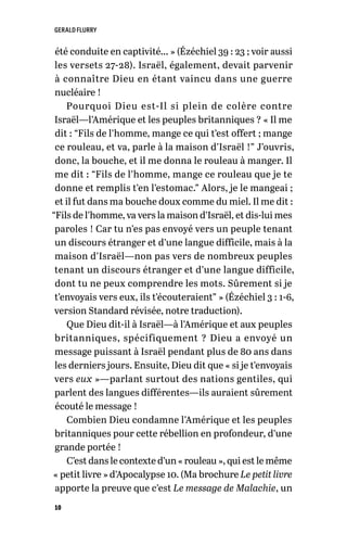 GERALD FLURRY
10
été conduite en captivité… » (Ézéchiel 39 : 23 ; voir aussi
les versets 27-28). Israël, également, devait parvenir
à connaître Dieu en étant vaincu dans une guerre
nucléaire !
Pourquoi Dieu est-Il si plein de colère contre
Israël—l’Amérique et les peuples britanniques ? « Il me
dit : “Fils de l’homme, mange ce qui t’est offert ; mange
ce rouleau, et va, parle à la maison d’Israël !” J’ouvris,
donc, la bouche, et il me donna le rouleau à manger. Il
me dit : “Fils de l’homme, mange ce rouleau que je te
donne et remplis t’en l’estomac.” Alors, je le mangeai ;
et il fut dans ma bouche doux comme du miel. Il me dit :
“Fils de l’homme, va vers la maison d’Israël, et dis-lui mes
paroles ! Car tu n’es pas envoyé vers un peuple tenant
un discours étranger et d’une langue difficile, mais à la
maison d’Israël—non pas vers de nombreux peuples
tenant un discours étranger et d’une langue difficile,
dont tu ne peux comprendre les mots. Sûrement si je
t’envoyais vers eux, ils t’écouteraient” » (Ézéchiel 3 : 1-6,
version Standard révisée, notre traduction).
Que Dieu dit-il à Israël—à l’Amérique et aux peuples
britanniques, spécifiquement ? Dieu a envoyé un
message puissant à Israël pendant plus de 80 ans dans
les derniers jours. Ensuite, Dieu dit que « si je t’envoyais
vers eux »—parlant surtout des nations gentiles, qui
parlent des langues différentes—ils auraient sûrement
écouté le message !
Combien Dieu condamne l’Amérique et les peuples
britanniques pour cette rébellion en profondeur, d’une
grande portée !
C’est dans le contexte d’un « rouleau », qui est le même
« petit livre » d’Apocalypse 10. (Ma brochure Le petit livre
apporte la preuve que c’est Le message de Malachie, un
 
