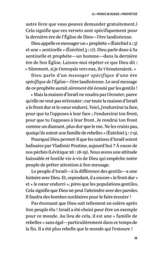 LE « PRINCE DE RUSSIE » PROPHÉTISÉ
11
autre livre que vous pouvez demander gratuitement.)
Cela signifie que ces versets sont spécifiquement pour
la dernière ère de l’Église de Dieu—l’ère laodicéenne.
Dieuappellecemessagerun« prophète »(Ézéchiel2 :5)
et une « sentinelle » (Ézéchiel 3 : 17). Dieu parle donc à Sa
sentinelle et prophète—un homme—dans la dernière
ère de Son Église. Laissez-moi répéter ce que Dieu dit :
« Sûrement, si je t’envoyais vers eux, ils t’écouteraient. »
Dieu parle d’un messager spécifique d’une ère
spécifique de l’Église—l’ère laodicéenne. Le seul message
de ce prophète aurait sûrement été écouté par les gentils !
« Mais la maison d’Israël ne voudra pas t’écouter, parce
qu’elle ne veut pas m’écouter ; car toute la maison d’Israël
a le front dur et le cœur endurci. Voici, j’endurcirai ta face,
pour que tu l’opposes à leur face ; J’endurcirai ton front,
pour que tu l’opposes à leur front. Je rendrai ton front
comme un diamant, plus dur que le roc. Ne les crains pas,
quoiqu’ils soient une famille de rebelles » (Ézéchiel 3 : 7-9).
Pourquoi Dieu permet-Il que les nations d’Israël soient
bafouées par Vladimir Poutine, aujourd’hui ? À cause de
nos péchés (Lévitique 26 : 18-19). Nous avons une attitude
haïssable et hostile vis-à-vis de Dieu qui empêche notre
peuple de prêter attention à Son message.
Le peuple d’Israël—à la différence des gentils—a une
histoireavecDieu.Et,cependant,ilaencore« lefrontdur »
et « le cœur endurci », pires que les populations gentiles.
Cela signifie que Dieu ne peut l’atteindre avec des paroles.
Il faudra des bombes nucléaires pour le faire écouter !
Pas étonnant que Dieu soit tellement en colère après
Son peuple élu ! Israël a été choisi pour être un exemple
pour ce monde. Au lieu de cela, il est une « famille de
rebelles » sans égal—particulièrement dans ce temps de
la fin. Il a été plus rebelle que le monde qui l’entoure !
 