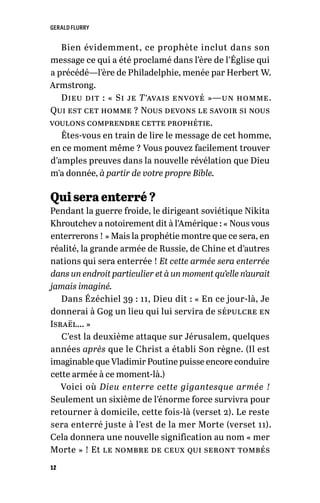 GERALD FLURRY
12
Bien évidemment, ce prophète inclut dans son
message ce qui a été proclamé dans l’ère de l’Église qui
a précédé—l’ère de Philadelphie, menée par Herbert W.
Armstrong.
Dieu dit : « Si je T’avais envoyé »—un homme.
Qui est cet homme ? Nous devons le savoir si nous
voulons comprendre cette prophétie.
Êtes-vous en train de lire le message de cet homme,
en ce moment même ? Vous pouvez facilement trouver
d’amples preuves dans la nouvelle révélation que Dieu
m’a donnée, à partir de votre propre Bible.
Qui sera enterré ?
Pendant la guerre froide, le dirigeant soviétique Nikita
Khroutchev a notoirement dit à l’Amérique : « Nous vous
enterrerons ! » Mais la prophétie montre que ce sera, en
réalité, la grande armée de Russie, de Chine et d’autres
nations qui sera enterrée ! Et cette armée sera enterrée
dans un endroit particulier et à un moment qu’elle n’aurait
jamais imaginé.
Dans Ézéchiel 39 : 11, Dieu dit : « En ce jour-là, Je
donnerai à Gog un lieu qui lui servira de sépulcre en
Israël… »
C’est la deuxième attaque sur Jérusalem, quelques
années après que le Christ a établi Son règne. (Il est
imaginable que Vladimir Poutine puisse encore conduire
cette armée à ce moment-là.)
Voici où Dieu enterre cette gigantesque armée !
Seulement un sixième de l’énorme force survivra pour
retourner à domicile, cette fois-là (verset 2). Le reste
sera enterré juste à l’est de la mer Morte (verset 11).
Cela donnera une nouvelle signification au nom « mer
Morte » ! Et le nombre de ceux qui seront tombés
 