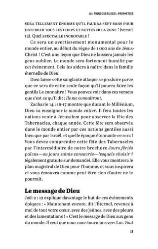 LE « PRINCE DE RUSSIE » PROPHÉTISÉ
13
sera tellement énorme qu’il faudra sept mois pour
enterrer tous les corps et nettoyer la zone ! (verset
12). Quel spectacle incroyable !
Ce sera un avertissement monumental pour le
monde entier, au début du règne de 1 000 ans de Jésus-
Christ ! C’est une leçon que Dieu ne laissera jamais les
gens oublier. Le monde sera fortement humilié par
cet événement. Cela les aidera à naître dans la famille
éternelle de Dieu.
Dieu laisse cette sanglante attaque se produire parce
que ce sera de cette seule façon qu’Il pourra faire les
gentils Le connaître ! Vous pouvez voir dans ces versets
que c’est ce qu’Il dit : Ils me connaîtront.
Zacharie 14 : 16-17 montre que durant le Millénium,
Dieu va enseigner le monde entier. Il fera toutes les
nations venir à Jérusalem pour observer la fête des
Tabernacles, chaque année. Cette fête sera observée
dans le monde entier par ces nations gentiles aussi
bien que par Israël, et quelle époque étonnante ce sera !
Vous devez comprendre cette fête des Tabernacles
par l’intermédiaire de notre brochure Jours fériés
païens—ou jours saints consacrés—lesquels choisir ?
(également gratuite sur demande). Elle vous montrera le
plan magistral de Dieu pour l’homme, et vous inspirera
et vous émouvra comme peut-être rien d’autre ne le
pourrait.
Le message de Dieu
Joël 2 : 12 explique davantage le but de ces événements
épiques : « Maintenant encore, dit l’Éternel, revenez à
moi de tout votre cœur, avec des jeûnes, avec des pleurs
et des lamentations ! » C’est le message de Dieu aux gens
du monde. Il veut que nous nous tournions vers Lui. Tout
 