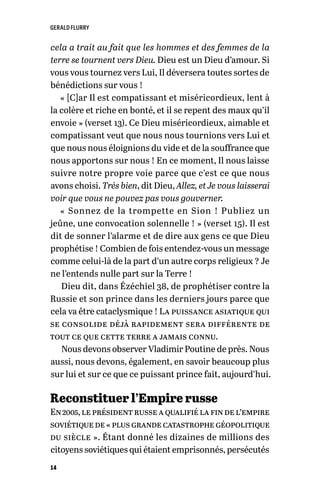 GERALD FLURRY
14
cela a trait au fait que les hommes et des femmes de la
terre se tournent vers Dieu. Dieu est un Dieu d’amour. Si
vous vous tournez vers Lui, Il déversera toutes sortes de
bénédictions sur vous !
« [C]ar Il est compatissant et miséricordieux, lent à
la colère et riche en bonté, et il se repent des maux qu’il
envoie » (verset 13). Ce Dieu miséricordieux, aimable et
compatissant veut que nous nous tournions vers Lui et
que nous nous éloignions du vide et de la souffrance que
nous apportons sur nous ! En ce moment, Il nous laisse
suivre notre propre voie parce que c’est ce que nous
avons choisi. Très bien, dit Dieu, Allez, et Je vous laisserai
voir que vous ne pouvez pas vous gouverner.
« Sonnez de la trompette en Sion ! Publiez un
jeûne, une convocation solennelle ! » (verset 15). Il est
dit de sonner l’alarme et de dire aux gens ce que Dieu
prophétise ! Combien de fois entendez-vous un message
comme celui-là de la part d’un autre corps religieux ? Je
ne l’entends nulle part sur la Terre !
Dieu dit, dans Ézéchiel 38, de prophétiser contre la
Russie et son prince dans les derniers jours parce que
cela va être cataclysmique ! La puissance asiatique qui
se consolide déjà rapidement sera différente de
tout ce que cette terre a jamais connu.
Nous devons observer Vladimir Poutine de près. Nous
aussi, nous devons, également, en savoir beaucoup plus
sur lui et sur ce que ce puissant prince fait, aujourd’hui.
Reconstituer l’Empire russe
En2005,leprésidentrusseaqualifiélafindel’empire
soviétiquede« plusgrandecatastrophegéopolitique
du siècle ». Étant donné les dizaines de millions des
citoyens soviétiques qui étaient emprisonnés, persécutés
 