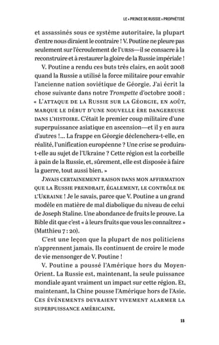 LE « PRINCE DE RUSSIE » PROPHÉTISÉ
15
et assassinés sous ce système autoritaire, la plupart
d’entrenousdiraientlecontraire !V.Poutinenepleurepas
seulement sur l’écroulement de l’urss—il se consacre à la
reconstruireetàrestaurerlagloiredelaRussieimpériale !
V. Poutine a rendu ces buts très clairs, en août 2008
quand la Russie a utilisé la force militaire pour envahir
l’ancienne nation soviétique de Géorgie. J’ai écrit la
chose suivante dans notre Trompette d’octobre 2008 :
« L’attaque de la Russie sur la Géorgie, en août,
marque le début d’une nouvelle ère dangereuse
dans l’histoire. C’était le premier coup militaire d’une
superpuissance asiatique en ascension—et il y en aura
d’autres !… La frappe en Géorgie déclenchera-t-elle, en
réalité, l’unification européenne ? Une crise se produira-
t-elle au sujet de l’Ukraine ? Cette région est la corbeille
à pain de la Russie, et, sûrement, elle est disposée à faire
la guerre, tout aussi bien. »
J’avais certainement raison dans mon affirmation
que la Russie prendrait, également, le contrôle de
l’Ukraine ! Je le savais, parce que V. Poutine a un grand
modèle en matière de mal diabolique du niveau de celui
de Joseph Staline. Une abondance de fruits le prouve. La
Bible dit que c’est « à leurs fruits que vous les connaîtrez »
(Matthieu 7 : 20).
C’est une leçon que la plupart de nos politiciens
n’apprennent jamais. Ils continuent de croire le mode
de vie mensonger de V. Poutine !
V. Poutine a poussé l’Amérique hors du Moyen-
Orient. La Russie est, maintenant, la seule puissance
mondiale ayant vraiment un impact sur cette région. Et,
maintenant, la Chine pousse l’Amérique hors de l’Asie.
Ces événements devraient vivement alarmer la
superpuissance américaine.
 