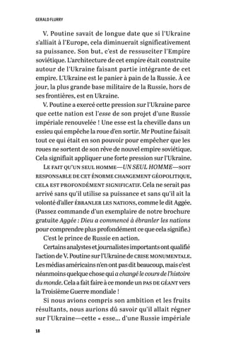 GERALD FLURRY
18
V. Poutine savait de longue date que si l’Ukraine
s’alliait à l’Europe, cela diminuerait significativement
sa puissance. Son but, c’est de ressusciter l’Empire
soviétique. L’architecture de cet empire était construite
autour de l’Ukraine faisant partie intégrante de cet
empire. L’Ukraine est le panier à pain de la Russie. À ce
jour, la plus grande base militaire de la Russie, hors de
ses frontières, est en Ukraine.
V. Poutine a exercé cette pression sur l’Ukraine parce
que cette nation est l’esse de son projet d’une Russie
impériale renouvelée ! Une esse est la cheville dans un
essieu qui empêche la roue d’en sortir. Mr Poutine faisait
tout ce qui était en son pouvoir pour empêcher que les
roues ne sortent de son rêve de nouvel empire soviétique.
Cela signifiait appliquer une forte pression sur l’Ukraine.
Le fait qu’un seul homme—UN SEUL HOMME—soit
responsabledeceténormechangementgéopolitique,
cela est profondément significatif. Cela ne serait pas
arrivé sans qu’il utilise sa puissance et sans qu’il ait la
volonté d’aller ébranler les nations, comme le dit Aggée.
(Passez commande d’un exemplaire de notre brochure
gratuite Aggée : Dieu a commencé à ébranler les nations
pourcomprendreplusprofondémentcequecelasignifie.)
C’est le prince de Russie en action.
Certainsanalystesetjournalistesimportantsontqualifié
l’actiondeV.Poutinesurl’Ukrainedecrisemonumentale.
Lesmédiasaméricainsn’enontpasditbeaucoup,maisc’est
néanmoinsquelquechosequiachangélecoursdel’histoire
dumonde.Celaafaitfaireàcemondeunpasdegéantvers
la Troisième Guerre mondiale !
Si nous avions compris son ambition et les fruits
résultants, nous aurions dû savoir qu’il allait régner
sur l’Ukraine—cette « esse… d’une Russie impériale
 