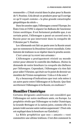 LE « PRINCE DE RUSSIE » PROPHÉTISÉ
19
renouvelée ». C’était crucial dans le plan pour la Russie
de V. Poutine. Cela devait se produire pour qu’il corrige
ce qu’il voyait comme « la plus grande catastrophe
géopolitique du siècle ».
Dans les années 1990, l’Allemagne a mené l’Europe, les
États-Unis et l’ONU à séparer les Balkans de l’ancienne
Union soviétique. Il est fortement probable que, à un
certain point, l’Allemagne a passé un accord avec la
Russie pour ne pas intervenir dans la conquête de
l’Ukraine par V. Poutine.
Les Allemands ont fait un pacte avec la Russie avant
que ne commence la Deuxième Guerre mondiale. Cette
histoire de trahison va se répéter dans le proche avenir.
C’est ainsi qu’ils font des affaires !
L’Allemagne a pratiquement résisté au monde
entier pour obtenir le contrôle des Balkans. (Faites la
demande de notre brochure La conquête des Balkans
par l’Allemagne. Cependant, l’Allemagne n’a rien fait
pour aider l’Ukraine, qui était sur le point de devenir un
membre de l’Union européenne ! Cela a-t-il du sens ?
Il y a beaucoup d’indications que tout cela mène à
un autre pacte entre l’Allemagne et la Russie. Que font
secrètement l’Allemagne et la Russie, en coulisses ?
Humilier l’Amérique
Certains dirigeants américains ont considéré que
l’Allemagne est notre meilleure amie, en Europe. La
prophétie révèle que l’Allemagne va trahir l’Amérique,
la Grande-Bretagne et la nation juive, comme elle n’a
jamais trahi aucune autre nation auparavant ! (Tout cela
est expliqué dans la brochure sur Ézéchiel.)
La Bible prophétise que nos «  amants  » vont
commettre une ultime trahison. C’est dire comment la
 