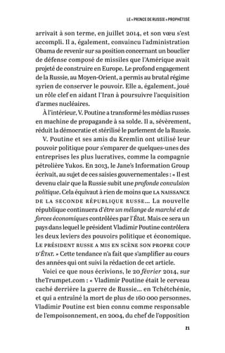 LE « PRINCE DE RUSSIE » PROPHÉTISÉ
21
arrivait à son terme, en juillet 2014, et son vœu s’est
accompli. Il a, également, convaincu l’administration
Obama de revenir sur sa position concernant un bouclier
de défense composé de missiles que l’Amérique avait
projeté de construire en Europe. Le profond engagement
de la Russie, au Moyen-Orient, a permis au brutal régime
syrien de conserver le pouvoir. Elle a, également, joué
un rôle clef en aidant l’Iran à poursuivre l’acquisition
d’armes nucléaires.
À l’intérieur, V. Poutine a transformé les médias russes
en machine de propagande à sa solde. Il a, sévèrement,
réduit la démocratie et stérilisé le parlement de la Russie.
V. Poutine et ses amis du Kremlin ont utilisé leur
pouvoir politique pour s’emparer de quelques-unes des
entreprises les plus lucratives, comme la compagnie
pétrolière Yukos. En 2013, le Jane’s Information Group
écrivait, au sujet de ces saisies gouvernementales : « Il est
devenu clair que la Russie subit une profonde convulsion
politique. Cela équivaut à rien de moins que la naissance
de la seconde république russe… La nouvelle
république continuera d’être un mélange de marché et de
forces économiques contrôlées par l’État. Mais ce sera un
pays dans lequel le président Vladimir Poutine contrôlera
les deux leviers des pouvoirs politique et économique.
Le président russe a mis en scène son propre coup
d’État. » Cette tendance n’a fait que s’amplifier au cours
des années qui ont suivi la rédaction de cet article.
Voici ce que nous écrivions, le 20 février 2014, sur
theTrumpet.com : « Vladimir Poutine était le cerveau
caché derrière la guerre de Russie… en Tchétchénie,
et qui a entraîné la mort de plus de 160 000 personnes.
Vladimir Poutine est bien connu comme responsable
de l’empoisonnement, en 2004, du chef de l’opposition
 