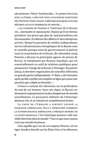 GERALD FLURRY
22
ukrainienne, Viktor Yushchenko… Vladimir Poutine,
avec la Chine, a mis son veto à plusieurs sanctions
des Nations unies visant à réduire quelques-uns des
régimes les plus horribles du monde…
« La conduite de Poutine à l’intérieur de la Russie
est… alarmante et repoussante. Depuis qu’il est devenu
président, [on pense que plus de 130] journalistes ont
été assassinés. Il a détruit des affaires et des entreprises
privées, bloqué la parution de médias indépendants,
mis les infrastructures énergétiques de la Russie sous
le contrôle presque total du gouvernement et piétiné
toute la constitution de la Russie. [En décembre 2013],
Poutine a dissous la principale agence de presse de
Russie, la remplaçant par Rossiya Segodnya, qui est
essentiellement un outil de relations publiques pour
promouvoir l’image de la Russie à l’étranger. En janvier
[2014], la dernière organisation de nouvelles télévisées,
en grande partie indépendante, tv Rain, a été menacée
après qu’elle a publié une enquête en ligne qui a posé une
question qui a déplu au Kremlin. »
L’Ouest a surtout été silencieux sur la profondeur
du mal de cet homme. Sous son règne, la Russie est
devenue la superpuissance la plus dangereuse du monde,
actuellement. La puissance militaire de l’Amérique
diminue vite, et sa volonté est complètement brisée.
La crise de l’Ukraine a surtout exposé la
faiblesse américaine. Elle a démontré comment
la superpuissance américaine a presque disparu de
la scène mondiale ! Où l’Amérique montre-t-elle une
réelle direction dans le monde ? Tout ce que nous voyons,
c’est une retraite honteuse.
Cela signifie que l’un de ces empires féroces, tel un
tigre, bondira bientôt sur les États-Unis et les dévorera.
 