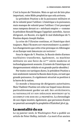 LE « PRINCE DE RUSSIE » PROPHÉTISÉ
23
C’est la leçon de l’histoire. Mais ce qui est de loin plus
important, votre Bible prophétise que cela arrivera.
Le président Poutine a de la puissance militaire et
de la volonté pour l’utiliser. L’Amérique a la puissance,
mais manque de volonté pour l’utiliser. C’est pourquoi
nous rampons devant ce « méchant empire »—comme
le président Ronald Reagan l’appelait autrefois. Aucun
dirigeant, en Russie, n’a égalé le mal diabolique de V.
Poutine depuis Joseph Staline.
La crise de l’Ukraine continue, et l’Amérique dort
toujours. Mais l’Europe est profondément alarmée !
Les changements que cette crise provoque en Allemagne
et en Europe vont ébranler les nations !
Sous le règne de V. Poutine, la Russie dotée d’armes
nucléaires transforme, également, sa machine
militaire en une force du 21ème
siècle moderne et
technologiquement avancée. (L’armée de l’Amérique est
dangereusement réduite et en grande partie obsolète.)
Par toutes ces tactiques dures, le président Poutine a
non seulement ramené la Russie dans le jeu, en tant que
grande puissance, il a également sécurisé sa position à
la barre de la nation.
Ce monde a beaucoup de dirigeants autoritaires.
Mais Vladimir Poutine est celui sur lequel nous devons
particulièrement garder un œil. Ses antécédents,
sa nationalité et son idéologie montrent qu’il
accomplit une esse de la prophétie. La chronologie
de son règne montre, également, que personne d’autre
ne pourrait accomplir la prophétie d’Ézéchiel 38 et 39.
La mentalité du kgb
Le 23 janvier 2016, le Washington Post a publié un
article de Peter Holley, intitulé « La mort d’un ancien
 