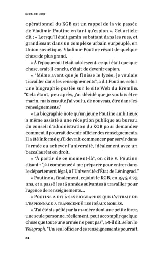 GERALD FLURRY
24
opérationnel du KGB est un rappel de la vie passée
de Vladimir Poutine en tant qu’espion ». Cet article
dit : « Lorsqu’il était gamin se battant dans les rues, et
grandissant dans un complexe urbain surpeuplé, en
Union soviétique, Vladimir Poutine rêvait de quelque
chose de plus grand.
« À l’époque où il était adolescent, ce qui était quelque
chose, avait-il conclu, c’était de devenir espion.
« “Même avant que je finisse le lycée, je voulais
travailler dans les renseignements”, a dit Poutine, selon
une biographie postée sur le site Web du Kremlin.
“Cela étant, peu après, j’ai décidé que je voulais être
marin, mais ensuite j’ai voulu, de nouveau, être dans les
renseignements.”
« La biographie note qu’un jeune Poutine ambitieux
a même assisté à une réception publique au bureau
du conseil d’administration du KGB pour demander
comment il pourrait devenir officier des renseignements.
Il a été informé qu’il devrait commencer par servir dans
l’armée ou achever l’université, idéalement avec un
baccalauréat en droit.
« “À partir de ce moment-là”, on cite V. Poutine
disant : “j’ai commencé à me préparer pour entrer dans
le département légal, à l’Université d’État de Léningrad.”
« Poutine a, finalement, rejoint le KGB, en 1975, à 23
ans, et a passé les 16 années suivantes à travailler pour
l’agence de renseignements…
« Poutine a dit à ses biographes que l’attrait de
l’espionnage a transcendé les idéaux nobles.
« “J’ai été stupéfié par la manière dont une petite force,
une seule personne, réellement, peut accomplir quelque
chose que toute une armée ne peut pas”, a-t-il dit, selon le
Telegraph. “Un seul officier des renseignements pourrait
 