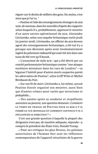 LE « PRINCE DE RUSSIE » PROPHÉTISÉ
25
régner sur le destin de milliers des gens. Du moins, c’est
ainsi que je l’ai vu. ”
« Poutine et l’aile des renseignements étrangers du kgb
sont, de nouveau, dans les nouvelles d’après des rapports
selon lesquels il a, probablement, approuvé le meurtre
d’un autre ancien opérationnel du kgb, Alexandre
Litvinenko, selon une enquête britannique sortie jeudi
[21 janvier 2016]. Litvinenko, un officier du kgb devenu
agent des renseignements britannique, a été tué il y a
presque une décennie après avoir involontairement
ingéré du polonium radioactif qui avait été mis dans une
tasse de thé vert qu’il buvait.
« L’assassinat de style kgb—qui a été décrit par un
comité parlementaire britannique comme “une attaque
nucléaire miniature dans les rues de Londres”—va
“aiguiser l’intérêt pour d’autres morts suspectes parmi
les adversaires de Poutine”, selon Griff Witte et Michel
Birnbaum du Post.
« Sur son lit de mort, Litvinenko a, lui-même, accusé
Poutine d’avoir organisé son meurtre, aussi bien
que d’autres crimes aussi variés que terrorisme et
pédophilie…
« Des années après sa soudaine et stupéfiante
ascension au pouvoir, une question demeure : Comment
le temps de travail de Poutine pour le kgb a-t-il
formé sa vue mondiale et comment continue-t-il à
influencer sa direction ? »
C’est une grande question à laquelle la plupart des
dirigeants n’ont pas, de manière adéquate, répondu—y
compris le président des États-Unis, Donald Trump.
« Pour ses critiques les plus féroces, les pulsions
autoritaires de l’homme fort sont les réflexions
contemporaines de l’appareil sécuritaire de la guerre
 