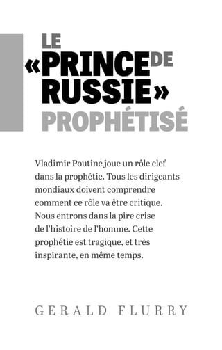 Vladimir Poutine joue un rôle clef
dans la prophétie. Tous les dirigeants
mondiaux doivent comprendre
comment ce rôle va être critique.
Nous entrons dans la pire crise
de l’histoire de l’homme. Cette
prophétie est tragique, et très
inspirante, en même temps.
G E R A L D F L U R R Y
«
 »
LE
PRINCEDE
RUSSIE
PROPHÉTISÉ
 