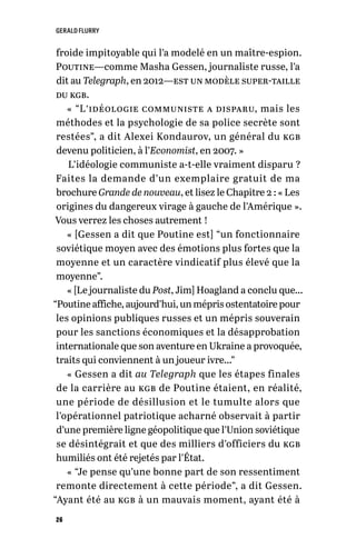 GERALD FLURRY
26
froide impitoyable qui l’a modelé en un maître-espion.
Poutine—comme Masha Gessen, journaliste russe, l’a
dit au Telegraph, en 2012—est un modèle super-taille
du kgb.
« “L’idéologie communiste a disparu, mais les
méthodes et la psychologie de sa police secrète sont
restées”, a dit Alexei Kondaurov, un général du kgb
devenu politicien, à l’Economist, en 2007. »
L’idéologie communiste a-t-elle vraiment disparu ?
Faites la demande d’un exemplaire gratuit de ma
brochure Grande de nouveau, et lisez le Chapitre 2 : « Les
origines du dangereux virage à gauche de l’Amérique ».
Vous verrez les choses autrement !
« [Gessen a dit que Poutine est] “un fonctionnaire
soviétique moyen avec des émotions plus fortes que la
moyenne et un caractère vindicatif plus élevé que la
moyenne”.
« [Le journaliste du Post, Jim] Hoagland a conclu que…
“Poutine affiche, aujourd’hui, un mépris ostentatoire pour
les opinions publiques russes et un mépris souverain
pour les sanctions économiques et la désapprobation
internationale que son aventure en Ukraine a provoquée,
traits qui conviennent à un joueur ivre…”
« Gessen a dit au Telegraph que les étapes finales
de la carrière au kgb de Poutine étaient, en réalité,
une période de désillusion et le tumulte alors que
l’opérationnel patriotique acharné observait à partir
d’une première ligne géopolitique que l’Union soviétique
se désintégrait et que des milliers d’officiers du kgb
humiliés ont été rejetés par l’État.
« “Je pense qu’une bonne part de son ressentiment
remonte directement à cette période”, a dit Gessen.
“Ayant été au kgb à un mauvais moment, ayant été à
 