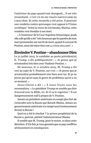 LE « PRINCE DE RUSSIE » PROPHÉTISÉ
27
l’extérieur du pays quand tout changeait… Il est très
revanchard—c’est un de ses traits particuliers de
caractère. Et cette revanche a été prise. Il poursuit
une vendetta contre quiconque s’est opposé à l’Union
soviétique.” Selon la veuve de Litvinenko, Marina, cette
vendetta s’est étendue à son mari.
« À l’extérieur de la Cour Suprême britannique, jeudi,
elleaditqu’elleaété“trèsheureusequelesparolesdemon
mari prononcées sur son lit de mort, quand il a accusé M.
Poutine, aient été prouvées par la cour anglaise”. »
ÉtreindreV.Poutine—abandonnerDieu
Le 31 juillet 2015, le candidat au poste présidentiel,
D. Trump, a dit publiquement : « Je pense que je
m’entendrai très bien avec Vladimir Poutine. »
De nouveau, le 11 octobre 2015, M. Trump a dit
ceci au sujet de V. Poutine, sur cnn : « Je pense que je
m’entendrai probablement très bien avec lui. Et je ne
pense pas qu’on aura le genre de problèmes qu’on a en
ce moment. »
Jésus-Christ a dit  : «  À leurs fruits vous les
reconnaîtrez. » Le président Trump ne semble pas être
d’accord avec la Bible, ici. Et il va le regretter ! Il est
dangereusement naïf à propos de V. Poutine.
Jamais un président américain n’a essayé plus fort de
s’entendre avec la Russie que Barack Obama. Jamais un
gouvernement américain n’a rampé aussi honteusement
devant la Russie !
Quel en a été le résultat ? Le prince prophétisé de la
Russie a, partout, piétiné l’administration Obama.
Il semble que M. Trump, pour le moins, va dans cette
direction. S’il le fait, je vous garantis que ce pays souffrira
sérieusement en conséquence.
 