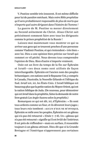 GERALD FLURRY
28
V. Poutine semble très innocent. Il est même difficile
pour lui de paraître méchant. Mais votre Bible prophétise
qu’il sera probablement responsable de plus de morts que
n’importe quel autre dirigeant dans l’histoire de l’homme !
La guerre de M. Poutine va mener directement
au Second avènement du Christ. Jésus-Christ sait
précisément comment faire avec tous les dirigeants
comme le prince prophétisé de la Russie !
Laissez-moi maintenant vous montrer ce qui va
arriver aux gens qui se trouvent proches d’une personne
comme Vladimir Poutine, et qui s’entendent « très bien »
avec lui. Dieu a une opinion bien précise sur Israël qui
commet ce vil péché. Nous devons tous comprendre
l’opinion de Dieu. Rien d’autre n’importe vraiment.
Osée est un livre du temps de la fin sur Éphraïm
et Israël—ces deux noms sont utilisés de façon
interchangeable. Éphraïm est l’ancien nom des peuples
britanniques ;cesnationssontleRoyaume-Uni, y compris
le Canada, l’Australie, la Nouvelle-Zélande et l’Afrique du
Sud. Israël est, ici, les États-Unis. L’Israël biblique est
beaucoupplusquelapetitenationduMoyen-Orient,quiest
la nation biblique de Juda. (De nouveau, pour démontrer
quiestIsraël danslaprophétie,faiteslademande de notre
livre gratuit Les Anglo-Saxons selon la prophétie.)
Remarquez ce qui est dit, ici, d’Éphraïm : « Ils sont
tous ardents comme un four, et ils dévorent leurs juges ;
tous leurs rois tombent : aucun d’eux ne m’invoque.
Éphraïm se mêle avec les peuples, Éphraïm est un gâteau
qui n’a pas été retourné » (Osée 7 : 7-8). Un « gâteau qui
n’a pas été retourné » signifie qu’il est brûlé de l’intérieur.
Il est près de s’effondrer—mais en surface, il ressemble
toujours à un gâteau attirant. Dieu dit que si la Grande-
Bretagne et l’Amérique n’apprennent pas certaines
 