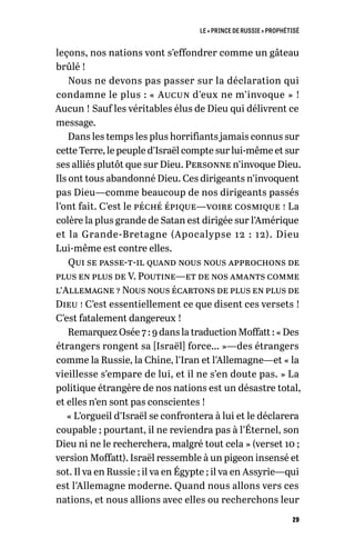 LE « PRINCE DE RUSSIE » PROPHÉTISÉ
29
leçons, nos nations vont s’effondrer comme un gâteau
brûlé !
Nous ne devons pas passer sur la déclaration qui
condamne le plus : « Aucun d’eux ne m’invoque » !
Aucun ! Sauf les véritables élus de Dieu qui délivrent ce
message.
Dans les temps les plus horrifiants jamais connus sur
cette Terre, le peuple d’Israël compte sur lui-même et sur
ses alliés plutôt que sur Dieu. Personne n’invoque Dieu.
Ils ont tous abandonné Dieu. Ces dirigeants n’invoquent
pas Dieu—comme beaucoup de nos dirigeants passés
l’ont fait. C’est le péché épique—voire cosmique ! La
colère la plus grande de Satan est dirigée sur l’Amérique
et la Grande-Bretagne (Apocalypse 12 : 12). Dieu
Lui-même est contre elles.
Qui se passe-t-il quand nous nous approchons de
plus en plus de V. Poutine—et de nos amants comme
l’Allemagne ? Nous nous écartons de plus en plus de
Dieu ! C’est essentiellement ce que disent ces versets !
C’est fatalement dangereux !
Remarquez Osée 7 : 9 dans la traduction Moffatt : « Des
étrangers rongent sa [Israël] force… »—des étrangers
comme la Russie, la Chine, l’Iran et l’Allemagne—et « la
vieillesse s’empare de lui, et il ne s’en doute pas. » La
politique étrangère de nos nations est un désastre total,
et elles n’en sont pas conscientes !
« L’orgueil d’Israël se confrontera à lui et le déclarera
coupable ; pourtant, il ne reviendra pas à l’Éternel, son
Dieu ni ne le recherchera, malgré tout cela » (verset 10 ;
version Moffatt). Israël ressemble à un pigeon insensé et
sot. Il va en Russie ; il va en Égypte ; il va en Assyrie—qui
est l’Allemagne moderne. Quand nous allons vers ces
nations, et nous allions avec elles ou recherchons leur
 