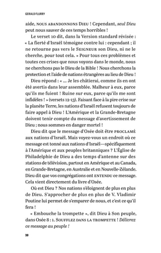 GERALD FLURRY
30
aide, nous abandonnons Dieu ! Cependant, seul Dieu
peut nous sauver de ces temps horribles !
Le verset 10 dit, dans la Version standard révisée :
« La fierté d’Israël témoigne contre lui : cependant ; il
ne retourne pas vers le Seigneur son Dieu, ni ne le
cherche, pour tout cela. » Pour tous ces problèmes et
toutes ces crises que nous voyons dans le monde, nous
ne cherchons pas le Dieu de la Bible ! Nous cherchons la
protection et l’aide de nations étrangères au lieu de Dieu !
Dieu répond : « … Je les châtierai, comme ils en ont
été avertis dans leur assemblée. Malheur à eux, parce
qu’ils me fuient ! Ruine sur eux, parce qu’ils me sont
infidèles ! » (versets 12-13). Faisant face à la pire crise sur
la planète Terre, les nations d’Israël refusent toujours de
faire appel à Dieu ! L’Amérique et la Grande-Bretagne
doivent tenir compte du message d’avertissement de
Dieu ; nous sommes en danger mortel !
Dieu dit que le message d’Osée doit être proclamé
aux nations d’Israël. Mais voyez-vous un endroit où ce
message est tonné aux nations d’Israël—spécifiquement
à l’Amérique et aux peuples britanniques ? L’Église de
Philadelphie de Dieu a des temps d’antenne sur des
stations de télévision, partout en Amérique et au Canada,
en Grande-Bretagne, en Australie et en Nouvelle-Zélande.
Dieu dit que vos congrégations ont entendu ce message.
Cela vient directement du livre d’Osée.
Où est Dieu ? Nos nations s’éloignent de plus en plus
de Dieu. S’approcher de plus en plus de V. Vladimir
Poutine lui permet de s’emparer de nous, et c’est ce qu’il
fera !
« Embouche la trompette », dit Dieu à Son peuple,
dans Osée 8 : 1. Soufflez dans la trompette ! Délivrez
ce message au peuple !
 