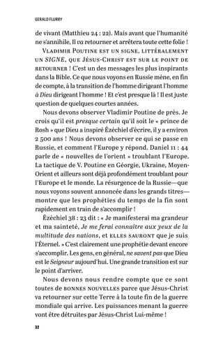 GERALD FLURRY
32
de vivant (Matthieu 24 : 22). Mais avant que l’humanité
ne s’annihile, Il va retourner et arrêtera toute cette folie !
Vladimir Poutine est un signe, littéralement
un SIGNE, que Jésus-Christ est sur le point de
retourner ! C’est un des messages les plus inspirants
dans la Bible. Ce que nous voyons en Russie mène, en fin
de compte, à la transition de l’homme dirigeant l’homme
à Dieu dirigeant l’homme ! Et c’est presque là ! Il est juste
question de quelques courtes années.
Nous devons observer Vladimir Poutine de près. Je
crois qu’il est presque certain qu’il soit le « prince de
Rosh » que Dieu a inspiré Ézéchiel d’écrire, il y a environ
2 500 ans ! Nous devons observer ce qui se passe en
Russie, et comment l’Europe y répond. Daniel 11 : 44
parle de « nouvelles de l’orient » troublant l’Europe.
La tactique de V. Poutine en Géorgie, Ukraine, Moyen-
Orient et ailleurs sont déjà profondément troublant pour
l’Europe et le monde. La résurgence de la Russie—que
nous voyons souvent annoncée dans les grands titres—
montre que les prophéties du temps de la fin sont
rapidement en train de s’accomplir !
Ézéchiel 38 : 23 dit : « Je manifesterai ma grandeur
et ma sainteté, Je me ferai connaître aux yeux de la
multitude des nations, et elles sauront que je suis
l’Éternel. » C’est clairement une prophétie devant encore
s’accomplir. Les gens, en général, ne savent pas que Dieu
est le Seigneur aujourd’hui. Une grande transition est sur
le point d’arriver.
Nous devons nous rendre compte que ce sont
toutes de bonnes nouvelles parce que Jésus-Christ
va retourner sur cette Terre à la toute fin de la guerre
mondiale qui arrive. Les puissances menant la guerre
vont être détruites par Jésus-Christ Lui-même !
 