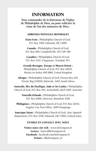 ADRESSES POSTALES MONDIALES
États-Unis : Philadelphia Church of God,
P.O. Box 3700, Edmond, OK 73083
Canada : Philadelphia Church of God,
P.O. Box 400, Campbellville, ON L0P 1B0
Caraïbes : Philadelphia Church of God,
P.O. Box 2237, Chaguanas, Trinidad, W.I.
Grande-Bretagne, Europe et Moyen-Orient :
Philadelphia Church of God, P.O. Box 16945,
Henley-in-Arden, B95 8BH, United Kingdom
Afrique : Philadelphia Church of God, Postnet Box 219,
Private Bag X10010, Edenvale, 1610, South Africa
Australie, Îles du Pacifique, Inde et Sri Lanka : Philadelphia
Church of God, P.O. Box 293, Archerfield, QLD 4108, Australia
Nouvelle-Zélande : Philadelphia Church of God,
P.O. Box 6088, Glenview, Hamilton 3246
Philippines : Philadelphia Church of God, P.O. Box 52143,
Angeles City Post Office, 2009 Pampanga
Amérique latine : Philadelphia Church of God, Attn: Spanish
Department, P.O. Box 3700, Edmond, OK 73083, United States
ENTREZ EN CONTACT AVEC NOUS
Visitez notre site web : www.laTrompette.fr
Lettres : lettres@laTrompette.fr
Facebook : facebook.com/laTrompette.fr
Twitter : @laTrompette_fr
INFORMATION
Pour commander de la littérature de l’Église
de Philadelphie de Dieu, ou pour solliciter la
visite de l’un des ministres de Dieu :
 