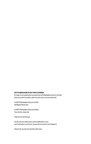 CETTE BROCHURE N’EST PAS À VENDRE.
Il s’agit d’une publication gratuite de la Philadelphia Church of God
faite au profit du public, dans le cadre d’un service éducatif.
© 2017 Philadelphia Church of God
All Rights Reserved
© 2021 Philadelphia Church of God
Tous droits réservés
Imprimé en Amérique
Les Écritures citées dans cette publication sont,
sauf indication contraire, issues de la version Louis Segond.
Dessin de couverture de Gary Dorning
 