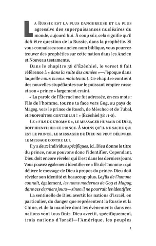 1
L
a Russie est la plus dangereuse et la plus
agressive des superpuissances nucléaires du
monde, aujourd’hui. À coup sûr, cela signifie qu’il
doit être question de la Russie, dans la prophétie. Si
vous connaissez son ancien nom biblique, vous pourrez
trouver des prophéties sur cette nation dans les Ancien
et Nouveau testaments.
Dans le chapitre 38 d’Ézéchiel, le verset 8 fait
référence à « dans la suite des années »—l’époque dans
laquelle nous vivons maintenant. Ce chapitre contient
des nouvelles stupéfiantes sur le puissant empire russe
et son « prince » largement craint.
« La parole de l’Éternel me fut adressée, en ces mots :
Fils de l’homme, tourne ta face vers Gog, au pays de
Magog, vers le prince de Rosch, de Méschec et de Tubal,
et prophétise contre lui ! » (Ézéchiel 38 : 1-2).
Le « fils de l’homme », le messager humain de Dieu,
doit identifier ce prince. À moins qu’il ne sache qui
est le prince, le messager de Dieu ne peut délivrer
le message contre lui.
Il y a deux individus spécifiques, ici. Dieu donne le titre
du prince, nous pouvons donc l’identifier. Cependant,
Dieu doit encore révéler qui il est dans les derniers jours.
Vouspouvezégalementidentifierce« filsdel’homme »qui
délivre le message de Dieu à propos du prince. Dieu doit
révéler son identité et beaucoup plus. Le fils de l’homme
connaît, également, les noms modernes de Gog et Magog,
dans ces derniers jours—sinon il ne pourrait les identifier.
La sentinelle de Dieu avertit les nations d’Israël, en
particulier, du danger que représentent la Russie et la
Chine, et de la manière dont les événements dans ces
nations vont tous finir. Dieu avertit, spécifiquement,
trois nations d’Israël—l’Amérique, les peuples
 