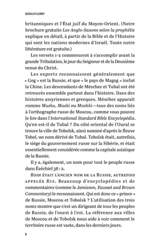 GERALD FLURRY
2
britanniques et l’État juif du Moyen-Orient. (Notre
brochure gratuite Les Anglo-Saxons selon la prophétie
explique en détail, à partir de la Bible et de l’Histoire
qui sont les nations modernes d’Israël. Toute notre
littérature est gratuite.)
Les versets 1-2 commencent à s’accomplir avant la
grande Tribulation, le jour du Seigneur et de la Deuxième
venue du Christ.
Les experts reconnaissent généralement que
« Gog » est la Russie, et que « le pays de Magog » inclut
la Chine. Les descendants de Méschec et Tubal ont été
retrouvés ensemble partout dans l’histoire. Dans des
histoires assyriennes et grecques, Méschec apparaît
comme Musku, Muski ou Mushki—tous des noms liés
à l’orthographe russe de Moscou, comme vous pouvez
le lire dans l’International Standard Bible Encyclopédia.
Qu’en est-il de Tubal ? Du côté oriental de l’Oural se
trouve la ville de Tobolsk, ainsi nommé d’après le fleuve
Tobol, un nom dérivé de Tubal. Tobolsk était, autrefois,
le siège du gouvernement russe sur la Sibérie, et était
essentiellement considérée comme la capitale asiatique
de la Russie.
Il y a, également, un nom pour tout le peuple russe
dans Ézéchiel 38 : 2.
Rosh était l’ancien nom de la Russie, autrefois
appelée Rus. Beaucoup d’encyclopédies et de
commentaires (comme le Jamieson, Fausset and Brown
Commentary) le reconnaissent. Qui est donc ce « prince »
de Russie, Moscou et Tobolsk ? L’utilisation des trois
noms montre que c’est un dirigeant de tous les peuples
de Russie, de l’ouest à l’est. La référence aux villes
de Moscou et de Tobolsk nous aide à voir comment le
territoire russe est vaste, dans les derniers jours.
 