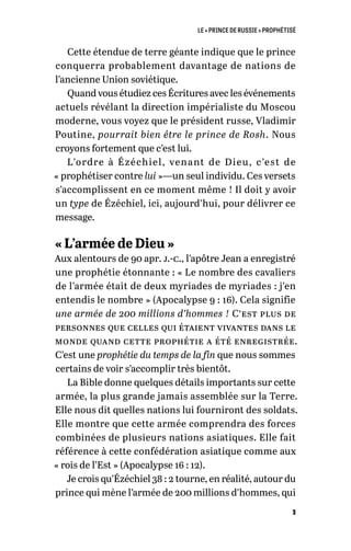 LE « PRINCE DE RUSSIE » PROPHÉTISÉ
3
Cette étendue de terre géante indique que le prince
conquerra probablement davantage de nations de
l’ancienne Union soviétique.
Quand vous étudiez ces Écritures avec les événements
actuels révélant la direction impérialiste du Moscou
moderne, vous voyez que le président russe, Vladimir
Poutine, pourrait bien être le prince de Rosh. Nous
croyons fortement que c’est lui.
L’ordre à Ézéchiel, venant de Dieu, c’est de
« prophétiser contre lui »—un seul individu. Ces versets
s’accomplissent en ce moment même ! Il doit y avoir
un type de Ézéchiel, ici, aujourd’hui, pour délivrer ce
message.
« L’armée de Dieu »
Aux alentours de 90 apr. j.-c., l’apôtre Jean a enregistré
une prophétie étonnante : « Le nombre des cavaliers
de l’armée était de deux myriades de myriades : j’en
entendis le nombre » (Apocalypse 9 : 16). Cela signifie
une armée de 200 millions d’hommes ! C’est plus de
personnes que celles qui étaient vivantes dans le
monde quand cette prophétie a été enregistrée.
C’est une prophétie du temps de la fin que nous sommes
certains de voir s’accomplir très bientôt.
La Bible donne quelques détails importants sur cette
armée, la plus grande jamais assemblée sur la Terre.
Elle nous dit quelles nations lui fourniront des soldats.
Elle montre que cette armée comprendra des forces
combinées de plusieurs nations asiatiques. Elle fait
référence à cette confédération asiatique comme aux
« rois de l’Est » (Apocalypse 16 : 12).
Je crois qu’Ézéchiel 38 : 2 tourne, en réalité, autour du
prince qui mène l’armée de 200 millions d’hommes, qui
 