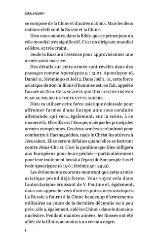 GERALD FLURRY
4
se compose de la Chine et d’autres nations. Mais les deux
nations-clefs sont la Russie et la Chine.
Dieu nous montre, dans la Bible, que ce prince joue un
rôle mondial très significatif. C’est un dirigeant mondial
célèbre, et très craint.
Seule la Russie a l’essence pour approvisionner une
armée aussi massive.
Des détails sur cette armée sont révélés dans des
passages comme Apocalypse 9 : 13-21, Apocalypse 16,
Daniel 11, Jérémie 50 et Joël 2. Dans Joël 2 : 11, cette force
asiatique de 200 millions d’hommes est, en fait, appelée
l’armée de Dieu. Cela signifie que Dieu orchestre Son
plan au milieu de toute cette guerre.
Dieu va utiliser cette force asiatique colossale pour
affronter l’armée d’une Europe unie sous conduite
allemande, qui sera, également, sur la scène, à ce
moment-là.Elleeffaceral’Europe,maispaslesprincipales
armées européennes. Ces deux armées se réuniront pour
combattre à Harmaguédon, mais le Christ les attirera à
Jérusalem. Elles seront défaites quand elles se battront
contre Jésus-Christ. C’est la punition que Dieu infligera
aux Européens pour leurs péchés—particulièrement
pour leur traitement brutal à l’égard de Son peuple Israël
(voir Apocalypse 18 : 5-6 ; Jérémie 50 : 29-31).
Les événements courants montrent que cette armée
asiatique prend déjà forme. Vous voyez cela dans
l’autoritarisme croissant de V. Poutine et, également,
dans son approche vers d’autres puissances asiatiques.
La Russie a fourni à la Chine beaucoup d’armements
militaires au cours de la dernière décennie ou à peu
près ; elle a, également, aidé les Chinois dans le domaine
nucléaire. Pendant maintes années, les Russes ont été
alliés de la Chine, au moins à un certain degré.
 