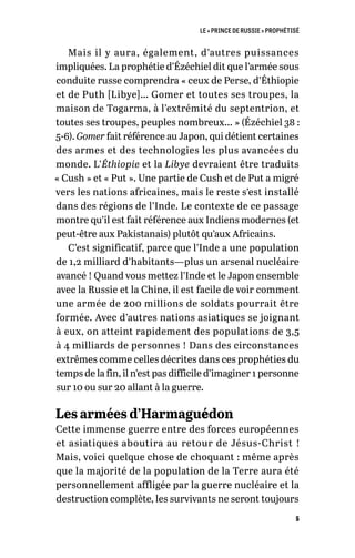 LE « PRINCE DE RUSSIE » PROPHÉTISÉ
5
Mais il y aura, également, d’autres puissances
impliquées. La prophétie d’Ézéchiel dit que l’armée sous
conduite russe comprendra « ceux de Perse, d’Éthiopie
et de Puth [Libye]… Gomer et toutes ses troupes, la
maison de Togarma, à l’extrémité du septentrion, et
toutes ses troupes, peuples nombreux… » (Ézéchiel 38 :
5-6). Gomer fait référence au Japon, qui détient certaines
des armes et des technologies les plus avancées du
monde. L’Éthiopie et la Libye devraient être traduits
« Cush » et « Put ». Une partie de Cush et de Put a migré
vers les nations africaines, mais le reste s’est installé
dans des régions de l’Inde. Le contexte de ce passage
montre qu’il est fait référence aux Indiens modernes (et
peut-être aux Pakistanais) plutôt qu’aux Africains.
C’est significatif, parce que l’Inde a une population
de 1,2 milliard d’habitants—plus un arsenal nucléaire
avancé ! Quand vous mettez l’Inde et le Japon ensemble
avec la Russie et la Chine, il est facile de voir comment
une armée de 200 millions de soldats pourrait être
formée. Avec d’autres nations asiatiques se joignant
à eux, on atteint rapidement des populations de 3,5
à 4 milliards de personnes ! Dans des circonstances
extrêmes comme celles décrites dans ces prophéties du
temps de la fin, il n’est pas difficile d’imaginer 1 personne
sur 10 ou sur 20 allant à la guerre.
Les armées d’Harmaguédon
Cette immense guerre entre des forces européennes
et asiatiques aboutira au retour de Jésus-Christ !
Mais, voici quelque chose de choquant : même après
que la majorité de la population de la Terre aura été
personnellement affligée par la guerre nucléaire et la
destruction complète, les survivants ne seront toujours
 
