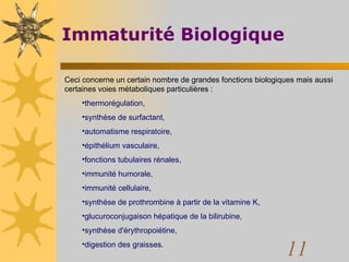 Immaturité Biologique Ceci concerne un certain nombre de grandes fonctions biologiques mais aussi certaines voies métaboliques particulières :  thermorégulation,  synthèse de surfactant,  automatisme respiratoire,  épithélium vasculaire,  fonctions tubulaires rénales,  immunité humorale,  immunité cellulaire,  synthèse de prothrombine à partir de la vitamine K,  glucuroconjugaison hépatique de la bilirubine,  synthèse d'érythropoiétine,  digestion des graisses.  