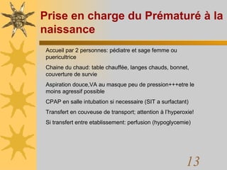 Prise en charge du Prématuré à la naissance Accueil par 2 personnes: pédiatre et sage femme ou puericultrice Chaine du chaud: table chauffée, langes chauds, bonnet, couverture de survie Aspiration douce,VA au masque peu de pression+++etre le  moins agressif possible CPAP en salle intubation si necessaire (SIT a surfactant) Transfert en couveuse de transport; attention à l’hyperoxie! Si transfert entre etablissement: perfusion (hypoglycemie) 