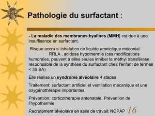 Pathologie du surfactant  : - La maladie des membranes hyalines (MMH)  est due à une insuffisance en surfactant. Risque accru si inhalation de liquide amniotique méconial  RRLA , acidose hypothermie (ces modifications humorales, peuvent à elles seules inhiber la méthyl transférase responsable de la synthèse du surfactant chez l'enfant de termes < 35 SA) Elle réalise un  syndrome alvéolaire  4 stades Traitement: surfactant artificiel et ventilation mécanique et une oxygénothérapie importantes.  Prévention: corticotherapie antenatale. Prévention de l’hypothermie Recrutement alveolaire en salle de travail: NCPAP 