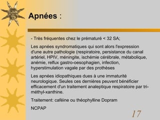 Apnées  : - Très fréquentes chez le prématuré < 32 SA;  Les apnées syndromatiques qui sont alors l'expression d'une autre pathologie (respiratoire, persistance du canal artériel, HPIV, méningite, ischémie cérébrale, métabolique, anémie, relfux gastro-oesophagien, infection, hyperstimulation vagale par des prothèses Les apnées idiopathiques dues à une immaturité neurologique. Seules ces dernières peuvent bénéficier efficacement d'un traitement analeptique respiratoire par tri-méthyl-xanthine.  Traitement: caféine ou théophylline Dopram NCPAP 