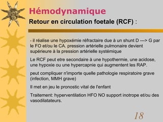 Hémodynamique  Retour en circulation foetale (RCF)  :   -  il réalise une hypoxémie réfractaire due à un shunt D ---> G par le FO et/ou le CA. pression artérielle pulmonaire devient supérieure à la pression artérielle systémique  Le RCF peut etre secondaire à une hypothermie, une acidose, une hypoxie ou une hypercapnie qui augmentent les RAP. peut compliquer n'importe quelle pathologie respiratoire grave (infection, MMH grave) Il met en jeu le pronostic vital de l'enfant  Traitement: hyperventilation HFO NO support inotrope et/ou des vasodilatateurs.  