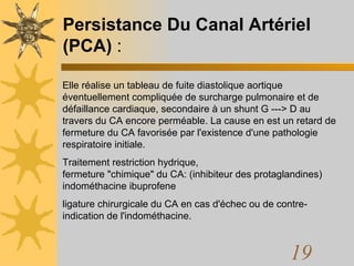 Persistance Du Canal Artériel (PCA)  : Elle réalise un tableau de fuite diastolique aortique éventuellement compliquée de surcharge pulmonaire et de défaillance cardiaque, secondaire à un shunt G ---> D au travers du CA encore perméable. La cause en est un retard de fermeture du CA favorisée par l'existence d'une pathologie respiratoire initiale.  Traitement restriction hydrique,  fermeture "chimique" du CA: (inhibiteur des protaglandines) indométhacine ibuprofene ligature chirurgicale du CA en cas d'échec ou de contre-indication de l'indométhacine. 