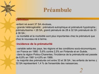 Préambule Définition enfant né avant 37 SA révolues,  -  grande hétérogénéité : prématuré eutrophique et prématuré hypotrophe ; prématurIssime < 28 SA, grand pématuré de 28 à 32 SA prématuré de 33 à 36 SA ;  - l a mortalité et la morbidité sont plus importantes chez le prématuré que chez le nouveau-né à terme.  incidence de la prématurité -  variable selon les pays, les régions et les conditions socio-économiques.  -  en France en 1980 : 5,6% contre 2,5% en Finlande et en Suède.  -  dans la région Poitou-Charentes, l'incidence de la prématurité est passée de 6,8% en 1981 à 4,8% en 1988.  -  la majorité des prématurés ont entre 33 et 36 SA ; les enfants de terme  <  32 SA représentent 1,4 % de l'ensemble des naissances.  