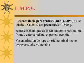 L.M.P.V. -  leucomalacie péri-ventriculaire (LMPV)  : elle touche 15 à 25 % des prématurés < 1500 g.  necrose ischemique de la SB anatomie particuliere: frontal, corona radiata, et parieto occipital Vascularisation de type arteriel terminal : zone hypovasculaire vulnerable 