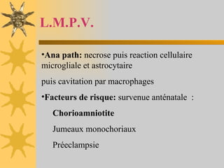 L.M.P.V. Ana path:  necrose puis reaction cellulaire microgliale et astrocytaire puis cavitation par macrophages Facteurs de risque:  survenue anténatale  : Chorioamniotite Jumeaux monochoriaux  Préeclampsie 