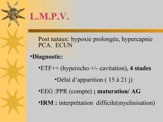 L.M.P.V. Post nataux: hypoxie prolongée, hypercapnie PCA.  ECUN Diagnostic: ETF++ (hyperecho +/- cavitation),  4 stades Délai d’apparition ( 15 à 21 j) EEG :PPR (compte)  ; maturation/ AG IRM :  interprétation  difficile(myelinisation) 
