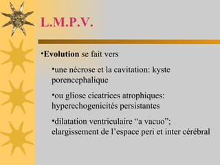 L.M.P.V. Evolution  se fait vers  une nécrose et la cavitation: kyste porencephalique ou gliose cicatrices atrophiques: hyperechogenicités persistantes dilatation ventriculaire “a vacuo”; elargissement de l’espace peri et inter cérébral 