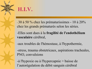 H.I.V. -  30 à 50 % chez les prématurissimes - 10 à 20% chez les grands prématurés selon les séries.  -Elles sont dues à la  fragilité de l'endothélium vasculaire  cérébral,  -aux troubles de l'hémostase, à l'hypothermie,  -stress, trauma obstetricaux, aspirations tracheales, PNO, convulsions -à l'hypoxie ou à l'hypercapnie > baisse de l’autorégulation du débit sanguin cérébral 