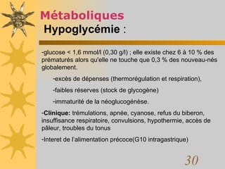 Métaboliques   Hypoglycémie  :   glucose < 1,6 mmol/l (0,30 g/l) ; elle existe chez 6 à 10 % des prématurés alors qu'elle ne touche que 0,3 % des nouveau-nés globalement.  excès de dépenses (thermorégulation et respiration),  faibles réserves (stock de glycogène)  immaturité de la néoglucogénèse.  Clinique:  trémulations, apnée, cyanose, refus du biberon, insuffisance respiratoire, convulsions, hypothermie, accès de pâleur, troubles du tonus Interet de l’alimentation précoce(G10 intragastrique) 