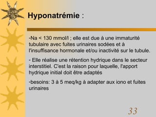 Hyponatrémie  : Na < 130 mmol/l ; elle est due à une immaturité tubulaire avec fuites urinaires sodées et à l'insuffisance hormonale et/ou inactivité sur le tubule. Elle réalise une rétention hydrique dans le secteur interstitiel. C'est la raison pour laquelle, l'apport hydrique initial doit être adaptés besoins: 3 à 5 meq/kg à adapter aux iono et fuites urinaires 