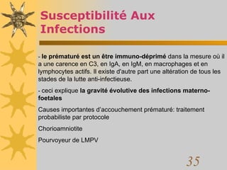 Susceptibilité Aux Infections -  le prématuré est un être immuno-déprimé  dans la mesure où il a une carence en C3, en IgA, en IgM, en macrophages et en lymphocytes actifs. Il existe d'autre part une altération de tous les stades de la lutte anti-infectieuse.  -  ceci explique  la gravité évolutive des infections materno-foetales   Causes importantes d’accouchement prématuré: traitement probabiliste par protocole Chorioamniotite Pourvoyeur de LMPV 