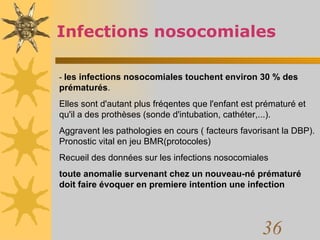 Infections nosocomiales -  les infections nosocomiales touchent environ 30 % des prématurés .  Elles sont d'autant plus fréqentes que l'enfant est prématuré et qu'il a des prothèses (sonde d'intubation, cathéter,...).  Aggravent les pathologies en cours ( facteurs favorisant la DBP). Pronostic vital en jeu BMR(protocoles) Recueil des données sur les infections nosocomiales toute anomalie survenant chez un nouveau-né prématuré doit faire évoquer en premiere intention une infection 