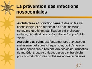 La prévention des infections nosocomiales Architecture et  fonctionnement  des unités de néonatologie et de réanimation : box individuel, nettoyage quotidien, stérilisation entre chaque malade, circuits différenciés entre le "propre" et le "sale".  Asepsie des soins  est fondamentale : lavage des mains avant et après chaque soin, port d'une sur-blouse spécifique à l'enfant lors des soins, utilisation de matériel à usage unique, asepsie chirurgicale pour l'introduction des prothèses endo-vasculaires. 