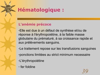 Hématologique : L'anémie précoce Elle est due à un défaut de synthèse et/ou de réponse à l'érythropoiétine, à la faible masse globulaire du prématuré, à sa croissance rapide et aux prélèvements sanguins.  Le traitement repose sur les transfusions sanguines ponctions limitées au strict minimum necessaire L'érythropoiétine fer foldine 