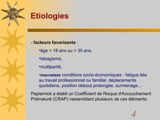 Etiologies -  facteurs favorisants  :  âge < 18 ans ou > 35 ans,  tabagisme,  multiparité,  mauvaises  conditions socio-économiques : fatigue liée au travail professionnel ou familial, déplacements quotidiens, position debout prolongée, surmenage...  Papiernick a établi un Coefficient de Risque d'Accouchement Prématuré (CRAP) rassemblant plusieurs de ces éléments.  