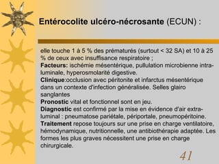 Entérocolite ulcéro-nécrosante  (ECUN) : elle touche 1 à 5 % des prématurés (surtout < 32 SA) et 10 à 25 % de ceux avec insuffisance respiratoire ;  Facteurs:  ischémie mésentérique, pullulation microbienne intra-luminale, hyperosmolarité digestive.  Clinique :occlusion avec péritonite et infarctus mésentérique dans un contexte d'infection généralisée. Selles glairo sanglantes Pronostic  vital et fonctionnel sont en jeu.  Diagnostic  est confirmé par la mise en évidence d'air extra-luminal : pneumatose pariétale, périportale, pneumopéritoine.  Traitement  repose toujours sur une prise en charge ventilatoire, hémodynamique, nutritionnelle, une antibiothérapie adaptée. Les formes les plus graves nécessitent une prise en charge chirurgicale. 
