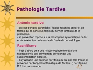 Pathologie Tardive Anémie tardive -  elle est d'origine carentielle : faibles réserves en fer et en folates qui se constituent lors du dernier trimestre de la grossesse.  -  sa prévention repose sur la prescription systématique de fer et de folates lors de la sortie de l'unité de néonatologie.  Rachitisme -  il est d'abord dû à une hypophosphorémie et à une hypocalcémie qu'il convient de corriger par une supplémentation adaptée.  -  il s'y associe une carence en vitamie D qui doit être traitée et prévenue par l'apport systématique de 1500 u.i./j de vitamine D à tout nouveau-né.  