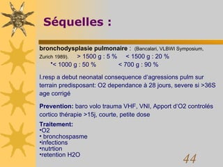 Séquelles : bronchodysplasie pulmonaire  :  (Bancalari, VLBWI Symposium, Zurich 1989).   > 1500 g : 5 %  < 1500 g : 20 %  < 1000 g : 50 %  < 700 g : 90 % I.resp a debut neonatal consequence d‘agressions pulm sur terrain predisposant: O2 dependance à 28 jours, severe si >36S age corrigé Prevention:  baro volo trauma VHF, VNI, Apport d‘O2 controlés cortico thérapie >15j, courte, petite dose Traitement: O2 bronchospasme infections nutrtion retention H2O 
