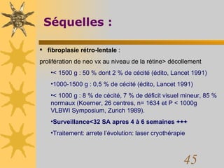 Séquelles :    fibroplasie rétro-lentale  :  prolifération de neo vx au niveau de la rétine> décollement < 1500 g : 50 % dont 2 % de cécité (édito, Lancet 1991)  1000-1500 g : 0,5 % de cécité (édito, Lancet 1991)  < 1000 g : 8 % de cécité, 7 % de déficit visuel mineur, 85 % normaux (Koerner, 26 centres, n= 1634 et P < 1000g VLBWI Symposium, Zurich 1989).  Surveillance<32 SA apres 4 à 6 semaines +++ Traitement: arrete l’évolution: laser cryothérapie 